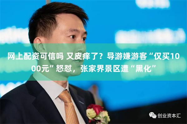 网上配资可信吗 又皮痒了？导游嫌游客“仅买1000元”怒怼，张家界景区遭“黑化”