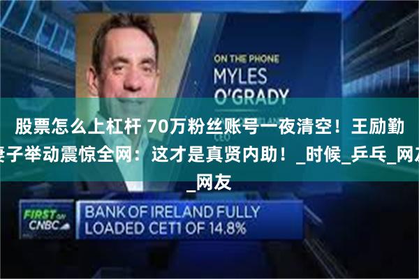 股票怎么上杠杆 70万粉丝账号一夜清空！王励勤妻子举动震惊全网：这才是真贤内助！_时候_乒乓_网友