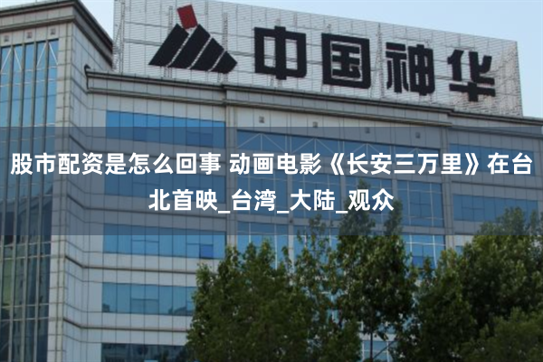 股市配资是怎么回事 动画电影《长安三万里》在台北首映_台湾_大陆_观众