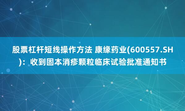 股票杠杆短线操作方法 康缘药业(600557.SH)：收到固本消疹颗粒临床试验批准通知书