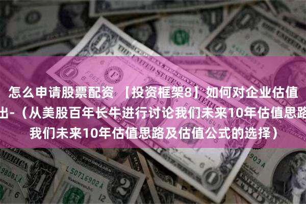 怎么申请股票配资 【投资框架8】如何对企业估值-什么时候买入、卖出-（从美股百年长牛进行讨论我们未来10年估值思路及估值公式的选择）