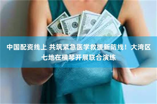 中国配资线上 共筑紧急医学救援新防线！大湾区七地在横琴开展联合演练