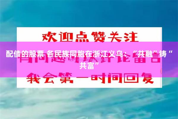 配债的股票 各民族同胞在浙江义乌：“共融”铸“共富”