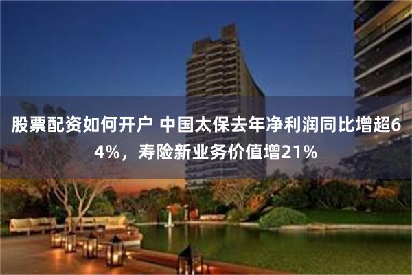 股票配资如何开户 中国太保去年净利润同比增超64%，寿险新业务价值增21%