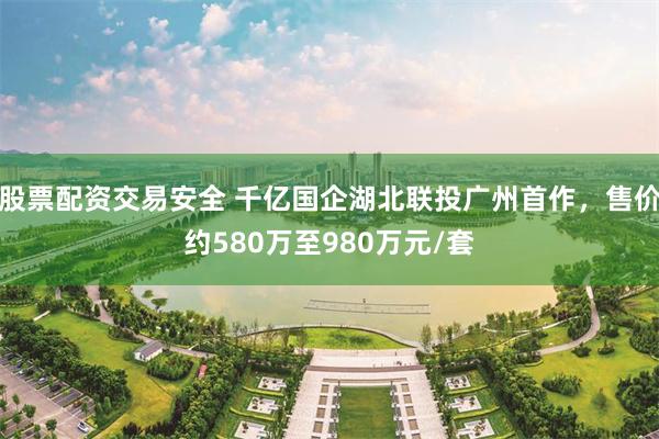 股票配资交易安全 千亿国企湖北联投广州首作，售价约580万至980万元/套