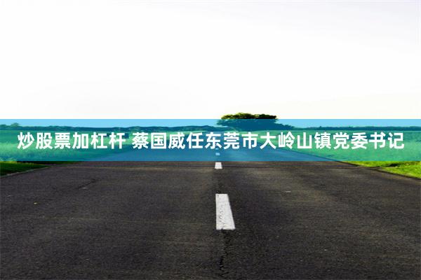 炒股票加杠杆 蔡国威任东莞市大岭山镇党委书记