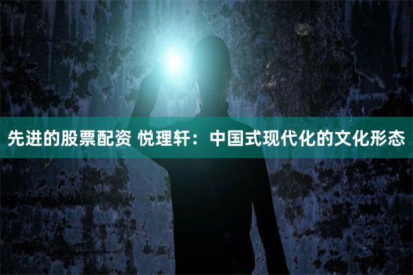 先进的股票配资 悦理轩：中国式现代化的文化形态