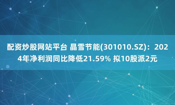 配资炒股网站平台 晶雪节能(301010.SZ)：2024年净利润同比降低21.59% 拟10股派2元