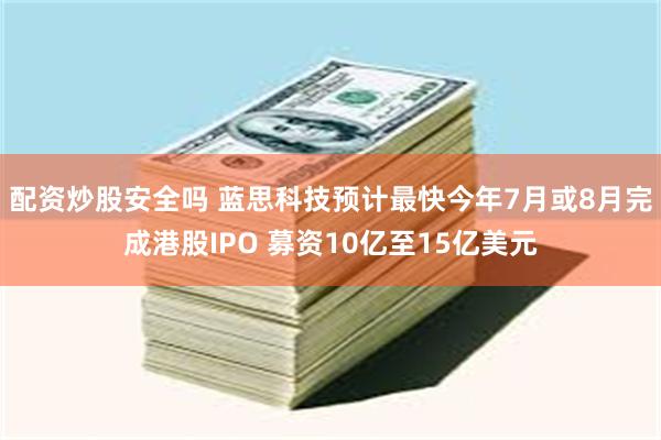 配资炒股安全吗 蓝思科技预计最快今年7月或8月完成港股IPO 募资10亿至15亿美元