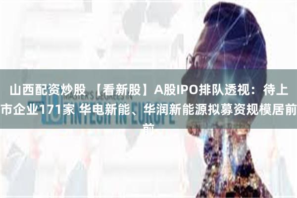 山西配资炒股 【看新股】A股IPO排队透视：待上市企业171家 华电新能、华润新能源拟募资规模居前