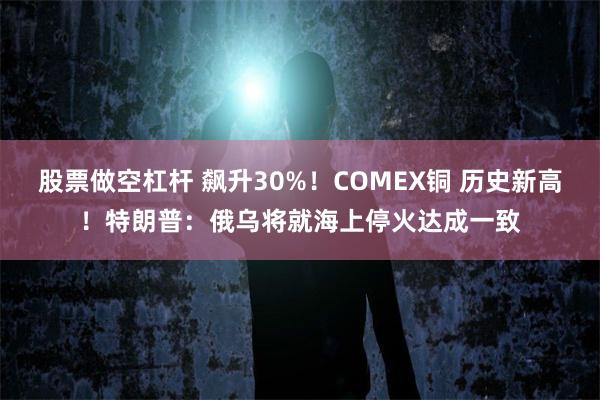 股票做空杠杆 飙升30%！COMEX铜 历史新高！特朗普：俄乌将就海上停火达成一致