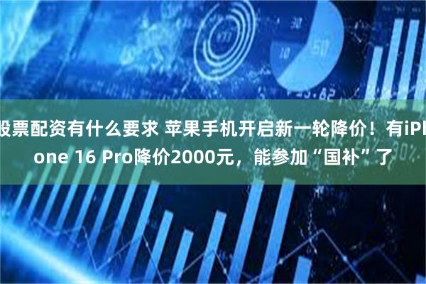 股票配资有什么要求 苹果手机开启新一轮降价！有iPhone 16 Pro降价2000元，能参加“国补”了