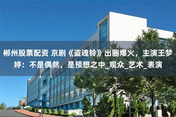 郴州股票配资 京剧《盗魂铃》出圈爆火，主演王梦婷：不是偶然，是预想之中_观众_艺术_表演