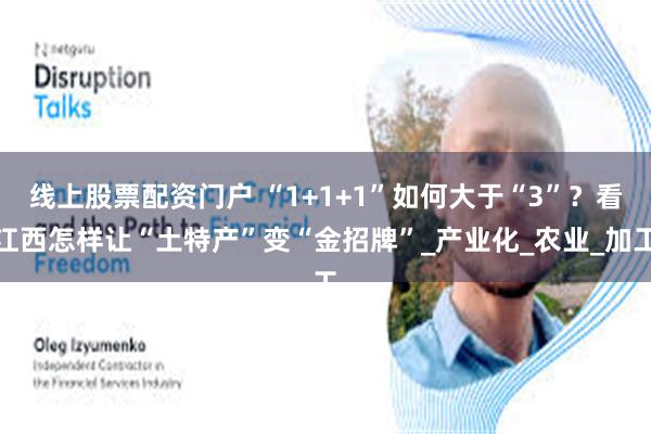 线上股票配资门户 “1+1+1”如何大于“3”？看江西怎样让“土特产”变“金招牌”_产业化_农业_加工
