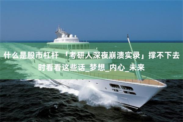 什么是股市杠杆 「考研人深夜崩溃实录」撑不下去时看看这些话_梦想_内心_未来