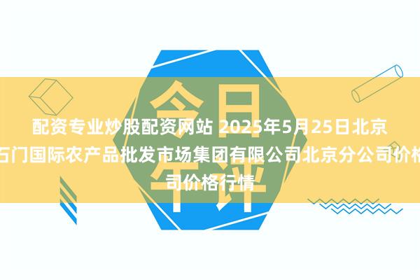 配资专业炒股配资网站 2025年5月25日北京顺鑫石门国际农产品批发市场集团有限公司北京分公司价格行情