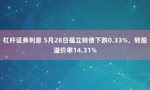 杠杆证券利息 5月28日福立转债下跌0.33%，转股溢价率14.31%