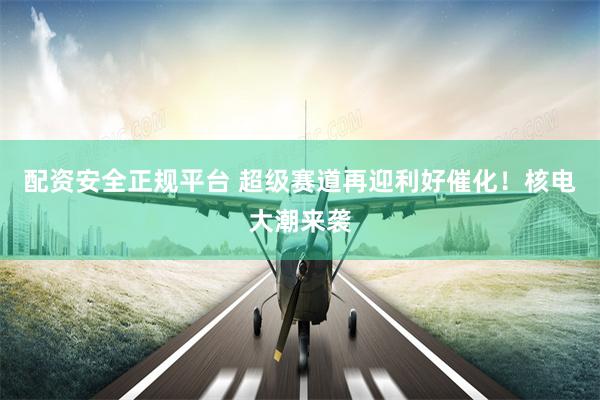 配资安全正规平台 超级赛道再迎利好催化！核电大潮来袭