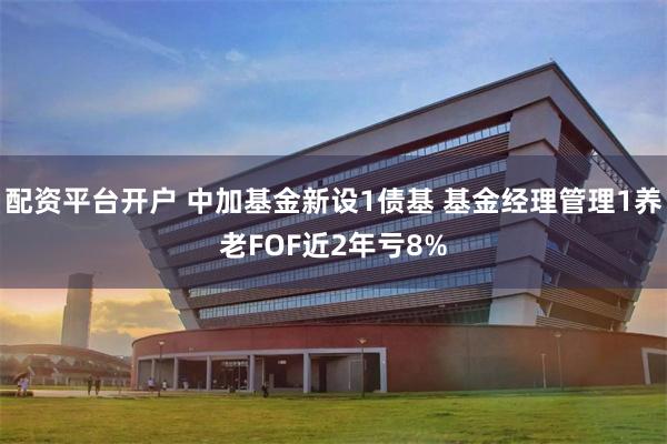 配资平台开户 中加基金新设1债基 基金经理管理1养老FOF近2年亏8%