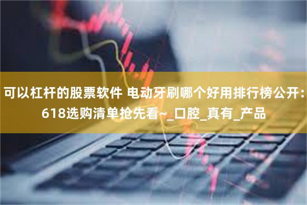 可以杠杆的股票软件 电动牙刷哪个好用排行榜公开：618选购清单抢先看~_口腔_真有_产品