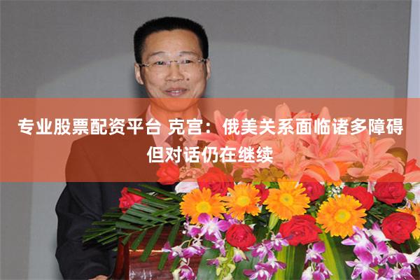 专业股票配资平台 克宫：俄美关系面临诸多障碍但对话仍在继续