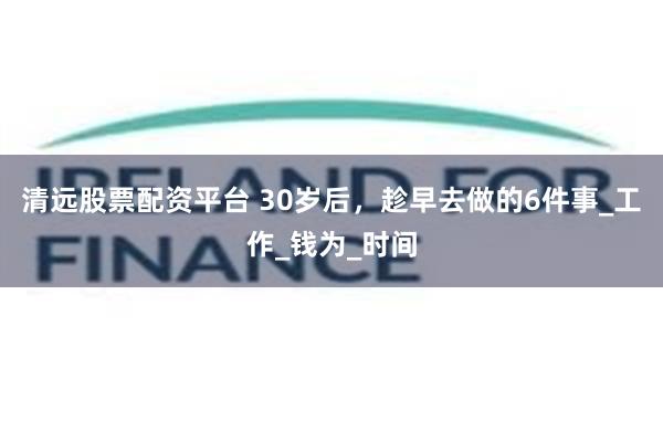 清远股票配资平台 30岁后，趁早去做的6件事_工作_钱为_时间