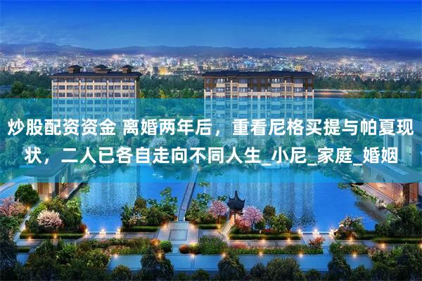 炒股配资资金 离婚两年后，重看尼格买提与帕夏现状，二人已各自走向不同人生_小尼_家庭_婚姻