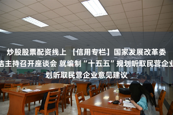 炒股股票配资线上 【信用专栏】国家发展改革委主任郑栅洁主持召开座谈会 就编制“十五五”规划听取民营企业意见建议
