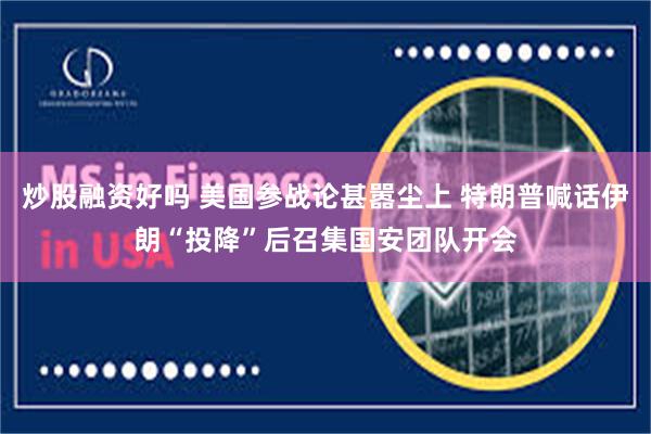 炒股融资好吗 美国参战论甚嚣尘上 特朗普喊话伊朗“投降”后召集国安团队开会