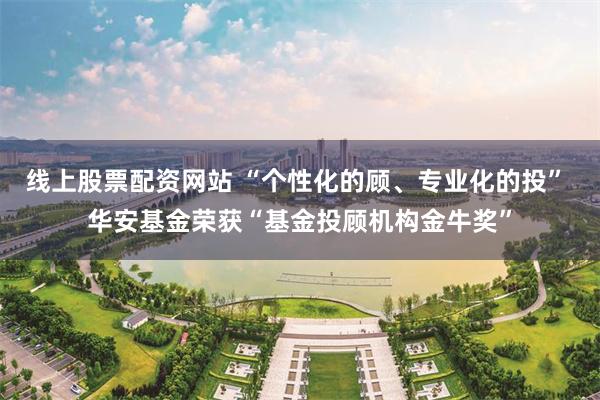 线上股票配资网站 “个性化的顾、专业化的投” 华安基金荣获“基金投顾机构金牛奖”