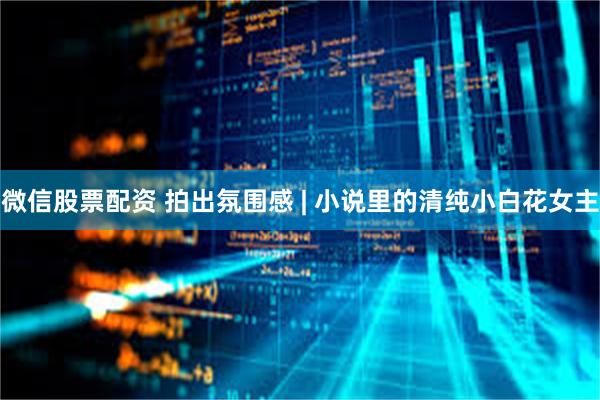 微信股票配资 拍出氛围感 | 小说里的清纯小白花女主