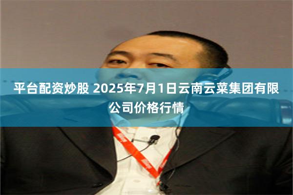 平台配资炒股 2025年7月1日云南云菜集团有限公司价格行情